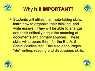 Why is it  IMPORTANT ? Students will utilize their note-taking skills, learn how to organize their thinking, and write essays.  They will be able to analyze and think critically about the meaning of documents and primary sources.  These skills will prepare them for the E.L.A. & Social Studies test. This also encourages “life” writing, reading and discussions skills. 