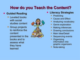 How do you Teach the Content? Guided Reading Leveled books with social studies content Group projects to reinforce the content presented in the books and to assess what they have learned Literacy Strategies Predicting Cause and Effect Analyzing vocabulary Genre exploration Making inferences Drawing conclusions Main Idea/Detail Sequencing events Organizing information into graphic organizers Note-taking 