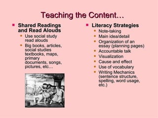 Teaching the Content… Shared Readings   and Read Alouds Use social study read alouds  Big books, articles, social studies textbooks, maps, primary documents, songs, pictures, etc… Literacy Strategies Note-taking Main idea/detail Organization of an essay (planning pages) Accountable talk Visualization Cause and effect Use of vocabulary Writing Mechanics (sentence structure, spelling, word usage, etc.) 