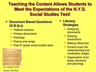 Document Based Questions (D.B.Q.s) Political cartoons Primary documents Paintings Poems and songs Past 5 th  grade social studies tests Literacy Strategies Analyzing documents Drawing conclusions Making inferences Context clues (for understanding and vocabulary usage) Organization of an essay (structure and planning) Teaching the Content Allows Students to Meet the Expectations of the N.Y.S. Social Studies Test! An invitation to the Boston Tea Party 