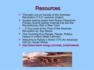 Resources Thematic unit on Causes of the American Revolution (T.A.H. summer project) Guided reading books from Rosen Classroom Primary Source series( Colonial Life and the Revolutionary War in New York) … If You Lived at the Time of the American Revolution by: Kay Moore The Founding Era (People, Places, Politics: History in a Box) Gilder Lehrmen Welcome to Felicity’s World 1774 (An American Girl) by: Susan Moore http://www.teach-nology.com/web_tools/materials/timelines / 