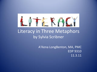 Literacy in Three Metaphors by Sylvia Scribner A’Kena LongBenton, MA, PMC EDP 9310 11.3.11 