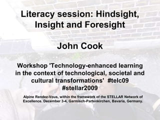 Literacy session: Hindsight, Insight and ForesightJohn Cook Workshop &apos;Technology-enhanced learning in the context of technological, societal and cultural transformations&apos;  #telc09 #stellar2009 Alpine Rendez-Vous, within the framework of the STELLAR Network of Excellence. December 3-4, Garmisch-Partenkirchen, Bavaria, Germany. 