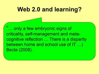 Web 2.0 and learning?“… only a few embryonic signs of criticality, self-management and meta-cognitive reflection … There is a disparity between home and school use of IT …)Becta (2008).