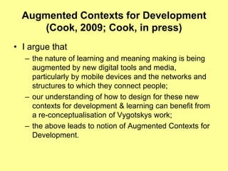 Augmented Contexts for Development (Cook, 2009; Cook, in press)I argue that the nature of learning and meaning making is being augmented by new digital tools and media, particularly by mobile devices and the networks and structures to which they connect people; our understanding of how to design for these new contexts for development & learning can benefit from a re-conceptualisation of Vygotskys work;the above leads to notion of Augmented Contexts for Development.
