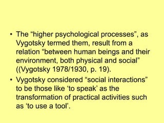 The “higher psychological processes”, as Vygotsky termed them, result from a relation “between human beings and their environment, both physical and social” ((Vygotsky 1978/1930, p. 19). Vygotsky considered “social interactions” to be those like ‘to speak’ as the transformation of practical activities such as ‘to use a tool’. 