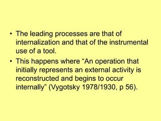The leading processes are that of internalization and that of the instrumental use of a tool.This happens where “An operation that initially represents an external activity is reconstructed and begins to occur internally” (Vygotsky 1978/1930, p 56).