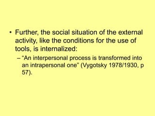 Further, the social situation of the external activity, like the conditions for the use of tools, is internalized: “An interpersonal process is transformed into an intrapersonal one” (Vygotsky 1978/1930, p 57). 
