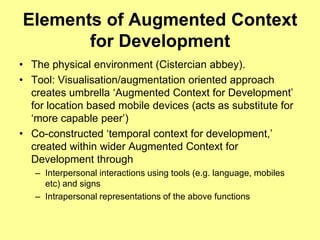 Elements of Augmented Context for DevelopmentThe physical environment (Cistercian abbey).Tool: Visualisation/augmentation oriented approach creates umbrella ‘Augmented Context for Development’ for location based mobile devices (acts as substitute for ‘more capable peer’)Co-constructed ‘temporal context for development,’ created within wider Augmented Context for Development throughInterpersonal interactions using tools (e.g. language, mobiles etc) and signsIntrapersonal representations of the above functions