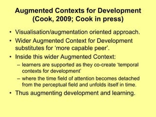 Augmented Contexts for Development (Cook, 2009; Cook in press)Visualisation/augmentation oriented approach. Wider Augmented Context for Development substitutes for ‘more capable peer’.Inside this wider Augmented Context: learners are supported as they co-create ‘temporal contexts for development’ where the time field of attention becomes detached from the perceptual field and unfolds itself in time.Thus augmenting development and learning.