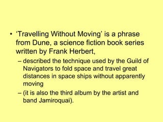 ‘Travelling Without Moving’ is a phrase from Dune, a science fiction book series written by Frank Herbert, described the technique used by the Guild of Navigators to fold space and travel great distances in space ships without apparently moving (it is also the third album by the artist and band Jamiroquai). 