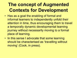 The concept of Augmented Contexts for DevelopmentHas as a goal the enabling of formal and informal learners to independently unfold their attention in time, thus encouraging them to travel a temporally dynamic developmental learning journey without necessarily moving to a formal place of learning.In this sense I advocate that some learning should be characterised as ‘travelling without moving’ (Cook, in press).