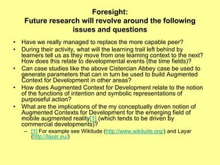 Foresight:Future research will revolve around the following issues and questionsHave we really managed to replace the more capable peer?During their activity, what will the learning trail left behind by learners tell us as they move from one learning context to the next? How does this relate to developmental events (the time fields)? Can case studies like the above Cistercian Abbey case be used to generate parameters that can in turn be used to build Augmented Context for Development in other areas? How does Augmented Context for Development relate to the notion of the functions of intention and symbolic representations of purposeful action? What are the implications of the my conceptually driven notion of Augmented Contexts for Development for the emerging field of mobile augmented reality[1] (which tends to be driven by commercial developments)?[1] For example see Wikitude (http://www.wikitude.org/) and Layar (http://layar.eu/)