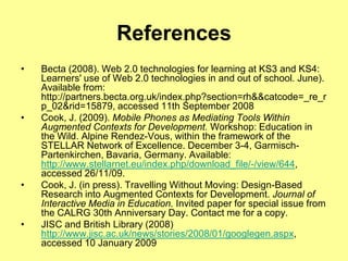 ReferencesBecta (2008). Web 2.0 technologies for learning at KS3 and KS4: Learners' use of Web 2.0 technologies in and out of school. June). Available from: http://partners.becta.org.uk/index.php?section=rh&&catcode=_re_rp_02&rid=15879, accessed 11th September 2008Cook, J. (2009).Mobile Phones as Mediating Tools Within Augmented Contexts for Development. Workshop: Education in the Wild. Alpine Rendez-Vous, within the framework of the STELLAR Network of Excellence. December 3-4, Garmisch-Partenkirchen, Bavaria, Germany. Available: http://www.stellarnet.eu/index.php/download_file/-/view/644, accessed 26/11/09.   Cook, J. (in press). Travelling Without Moving: Design-Based Research into Augmented Contexts for Development. Journal of Interactive Media in Education. Invited paper for special issue from the CALRG 30th Anniversary Day. Contact me for a copy.JISC and British Library (2008) http://www.jisc.ac.uk/news/stories/2008/01/googlegen.aspx,  accessed 10 January 2009