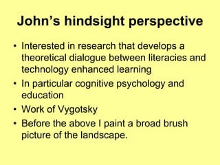 John’s hindsight perspectiveInterested in research that develops a theoretical dialogue between literacies and technology enhanced learningIn particular cognitive psychology and education Work of VygotskyBefore the above I paint a broad brush picture of the landscape.
