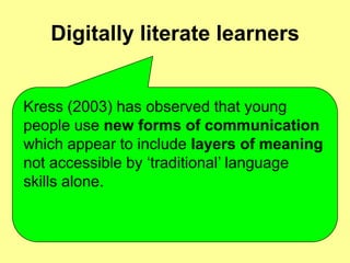 Digitally literate learnersKress (2003) has observed that young people use new forms of communication which appear to include layers of meaning not accessible by ‘traditional’ language skills alone. 