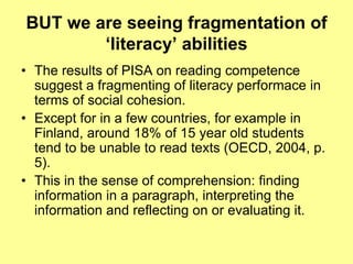 BUT we are seeingfragmentation of ‘literacy’ abilitiesThe results of PISA on reading competence suggest a fragmenting of literacy performace in terms of social cohesion. Except for in a few countries, for example in Finland, around 18% of 15 year old students tend to be unable to read texts (OECD, 2004, p. 5). This in the sense of comprehension: finding information in a paragraph, interpreting the information and reflecting on or evaluating it.