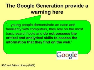 The Google Generation provide a warning here“…young people demonstrate an ease and familiarity with computers, they rely on the most basic search tools and do not possess the critical and analytical skills to assess the information that they find on the web.” JISC and British Library (2008)
