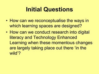 Initial Questions
• How can we reconceptualise the ways in
  which learning spaces are designed?
• How can we conduct research into digital
  literacy and Technology Enhanced
  Learning when these momentous changes
  are largely taking place out there „in the
  wild‟?
 