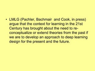 • LMLG (Pachler, Bachmair and Cook, in press)
  argue that the context for learning in the 21st
  Century has brought about the need to re-
  conceptualize or extend theories from the past if
  we are to develop an approach to deep learning
  design for the present and the future.
 