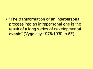 • “The transformation of an interpersonal
  process into an intrapersonal one is the
  result of a long series of developmental
  events” (Vygotsky 1978/1930, p 57).
 
