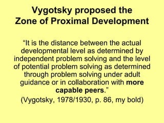Vygotsky proposed the
Zone of Proximal Development

   “It is the distance between the actual
   developmental level as determined by
independent problem solving and the level
of potential problem solving as determined
    through problem solving under adult
  guidance or in collaboration with more
               capable peers.”
  (Vygotsky, 1978/1930, p. 86, my bold)
 