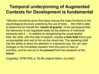Temporal underpinning of Augmented
Contexts for Development is fundamental
“Attention should be given first place among the major functions in the
psychological structure underlying the use of tools … the child is able
to determine for herself the “centre of gravity” of her perceptual field;
her behaviour is not regulated solely by the salience of individual
elements with it … In addition to reorganizing the visual-spatial
field, the child, with the help of speech, creates a time field that is just
as perceptible and real to him as the visual one. The speaking child
has the ability to direct his attention in a dynamic way. He can view
changes in his immediate situation from the point of view of
activities, and he can act in the present from the viewpoint of the
future.”
(Vygotsky, 1978/1930, p. 35-36, original italics, my bold.)
 