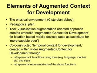 Elements of Augmented Context
       for Development
• The physical environment (Cistercian abbey).
• Pedagogical plan.
• Tool: Visualisation/augmentation oriented approach
  creates umbrella „Augmented Context for Development‟
  for location based mobile devices (acts as substitute for
  „more capable peer‟)
• Co-constructed „temporal context for development,‟
  created within wider Augmented Context for
  Development through
   – Interpersonal interactions using tools (e.g. language, mobiles
     etc) and signs
   – Intrapersonal representations of the above functions
 