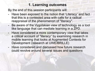 1. Learning outcomes
By the end of this session participants will:
- Have been exposed to the notion that „Literacy„ and fact
  that this is a contested area with calls for a radical
  reappraisal of the phenomenon of "literacy".
- Be aware of the Vygotskian view of technology as a tool
  like language that can mediate learning in a ZPD.
- Have considered a more contemporary view that takes
  a critical account of "literacy“ by examining research in
  mobile learning that looks at Augmented Contexts for
  Development (research at UWE/BRILLE)
- Have considered and discussed how future research
  could revolve around several issues and questions
 