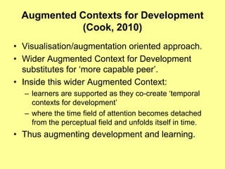 Augmented Contexts for Development
            (Cook, 2010)
• Visualisation/augmentation oriented approach.
• Wider Augmented Context for Development
  substitutes for „more capable peer‟.
• Inside this wider Augmented Context:
  – learners are supported as they co-create „temporal
    contexts for development‟
  – where the time field of attention becomes detached
    from the perceptual field and unfolds itself in time.
• Thus augmenting development and learning.
 