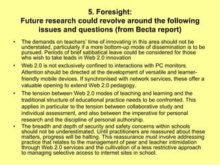 5. Foresight:
    Future research could revolve around the following
         issues and questions (from Becta report)
•   The demands on teachers‟ time of innovating in this area should not be
    understated, particularly if a more bottom-up mode of dissemination is to be
    pursued. Periods of brief sabbatical leave could be considered for those
    who wish to take leads in Web 2.0 innovation
•   Web 2.0 is not exclusively confined to interactions with PC monitors.
    Attention should be directed at the development of versatile and learner-
    friendly mobile devices. If synchronised with network services, these offer a
    valuable opening to extend Web 2.0 pedagogy.
•   The tension between Web 2.0 modes of teaching and learning and the
    traditional structure of educational practice needs to be confronted. This
    applies in particular to the tension between collaborative study and
    individual assessment, and also between the imperative for personal
    research and the discipline of personal authorship.
•   The breadth and depth of security and safety concerns within schools
    should not be underestimated. Until practitioners are reassured about these
    matters, progress will be halting. This reassurance must involve addressing
    practice that relates to the management of peer and teacher intimidation
    through Web 2.0 services and the cultivation of a less restrictive approach
    to managing selective access to internet sites in school.
 