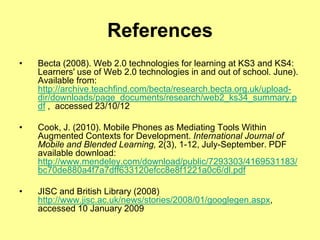 References
•   Becta (2008). Web 2.0 technologies for learning at KS3 and KS4:
    Learners' use of Web 2.0 technologies in and out of school. June).
    Available from:
    http://archive.teachfind.com/becta/research.becta.org.uk/upload-
    dir/downloads/page_documents/research/web2_ks34_summary.p
    df , accessed 23/10/12

•   Cook, J. (2010). Mobile Phones as Mediating Tools Within
    Augmented Contexts for Development. International Journal of
    Mobile and Blended Learning, 2(3), 1-12, July-September. PDF
    available download:
    http://www.mendeley.com/download/public/7293303/4169531183/
    bc70de880a4f7a7dff633120efcc8e8f1221a0c6/dl.pdf

•   JISC and British Library (2008)
    http://www.jisc.ac.uk/news/stories/2008/01/googlegen.aspx,
    accessed 10 January 2009
 