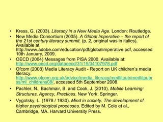 • Kress, G. (2003). Literacy in a New Media Age. London: Routledge.
• New Media Consortium (2005). A Global Imperative – the report of
  the 21st century literacy summit. (p. 2, original was in italics).
  Available at
  http://www.adobe.com/education/pdf/globalimperative.pdf, accessed
  10th January, 2009.
• OECD (2004) Messages from PISA 2000. Available at:
  http://www.oecd.org/dataoecd/31/19/34107978.pdf
• Ofcom (2008) Media Literacy Audit - Report on UK children‟s media
  literacy.
  http://www.ofcom.org.uk/advice/media_literacy/medlitpub/medlitpubr
  ss/ml_childrens08/, accessed 5th September 2008.
• Pachler, N., Bachmair, B. and Cook, J. (2010). Mobile Learning:
  Structures, Agency, Practices. New York: Springer.
• Vygotsky, L. (1978 / 1930). Mind in society. The development of
  higher psychological processes. Edited by M. Cole et al.,
  Cambridge, MA. Harvard University Press.
 