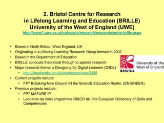 2. Bristol Centre for Research
         in Lifelong Learning and Education (BRILLE)
           University of the West of England (UWE)
        http://www1.uwe.ac.uk/cahe/edu/research/researchcentre-brille.aspx


•   Based in North Bristol, West England, UK
•   Originating in a Lifelong Learning Research Group formed in 2002
•   Based in the Department of Education
•   BRILLE conducts theoretical through to applied research
•   Major research theme is Designing for Digital Learners (D4DL)
      • http://cloudworks.ac.uk/cloudscape/view/2435
•   Current projects include:
      • FP7 BrEaking New Ground IN the SciencE Education Realm. (ENGINEER)
•   Previous projects include:
      • FP7 MATURE IP
      • Leonardo da Vinci programme DISCO I&II the European Dictionary of Skills and
         Competencies
 