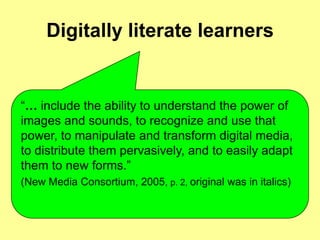 Digitally literate learners


“… include the ability to understand the power of
images and sounds, to recognize and use that
power, to manipulate and transform digital media,
to distribute them pervasively, and to easily adapt
them to new forms.”
(New Media Consortium, 2005, p. 2, original was in italics)
 