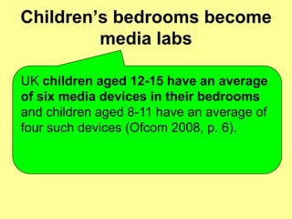 Children’s bedrooms become
         media labs

UK children aged 12-15 have an average
of six media devices in their bedrooms
and children aged 8-11 have an average of
four such devices (Ofcom 2008, p. 6).
 