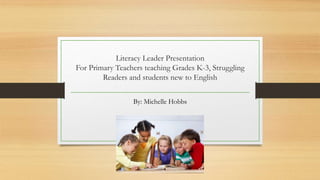 Literacy Leader Presentation
For Primary Teachers teaching Grades K-3, Struggling
Readers and students new to English
By: Michelle Hobbs
 