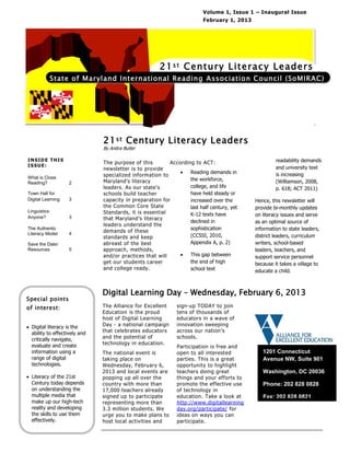 Volume 1, Issue 1 – Inaugural Issue
                                                                         February 1, 2013




                                                      21 s t Centu ry Literacy Leaders
              State of Maryland International Reading Association Council (SoMIRAC)




                               21 s t Century Literacy Leaders
                               By Anitra Butler

INSIDE THIS                                                                                          readability demands
                               The purpose of this        According to ACT:
ISSUE:                                                                                               and university text
                               newsletter is to provide
                                                                 Reading demands in                 is increasing
What is Close
                               specialized information to
                               Maryland’s literacy                the workforce,                     (Williamson, 2008,
Reading?            2
                               leaders. As our state’s            college, and life                  p. 618; ACT 2011)
Town Hall for                  schools build teacher              have held steady or
Digital Learning    3          capacity in preparation for        increased over the        Hence, this newsletter will
                               the Common Core State              last half century, yet    provide bi-monthly updates
Linguistics                    Standards, it is essential         K-12 texts have           on literacy issues and serve
Anyone?             3          that Maryland’s literacy
                                                                  declined in               as an optimal source of
                               leaders understand the
The Authentic                                                     sophistication            information to state leaders,
Literacy Model      4
                               demands of these
                               standards and keep                 (CCSSI, 2010,             district leaders, curriculum
Save the Date/                 abreast of the best                Appendix A, p. 2)         writers, school-based
Resources           5          approach, methods,                                           leaders, teachers, and
                               and/or practices that will        This gap between          support service personnel
                               get our students career            the end of high           because it takes a village to
                               and college ready.                 school text               educate a child.



                               Digital Learning Day – Wednesday, February 6, 2013
Special points
of interest:                   The Alliance for Excellent     sign-up TODAY to join
                               Education is the proud         tens of thousands of
                               host of Digital Learning       educators in a wave of
 Digital literacy is the      Day - a national campaign      innovation sweeping
  ability to effectively and   that celebrates educators      across our nation’s
  critically navigate,         and the potential of           schools.
  evaluate and create          technology in education.
                                                              Participation is free and
  information using a          The national event is          open to all interested           1201 Connecticut
  range of digital             taking place on                parties. This is a great         Avenue NW, Suite 901
  technologies.                Wednesday, February 6,         opportunity to highlight
                               2013 and local events are      teachers doing great             Washington, DC 20036
 Literacy of the 21st         popping up all over the        things and your efforts to
  Century today depends        country with more than         promote the effective use        Phone: 202 828 0828
  on understanding the         17,000 teachers already        of technology in
  multiple media that          signed up to participate       education. Take a look at        Fax: 202 828 0821
  make up our high-tech        representing more than         http://www.digitallearning
  reality and developing       3.3 million students. We       day.org/participate/ for
  the skills to use them       urge you to make plans to      ideas on ways you can
  effectively.                 host local activities and      participate.
 