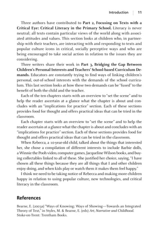Introduction 11
Three authors have contributed to Part 2, Focusing on Texts with a
Critical Eye: Critical Literacy in the Primary School. Literacy is never
neutral; all texts contain particular views of the world along with associ-
ated attitudes and values. This section looks at children who, in partner-
ship with their teachers, are interacting with and responding to texts and
popular culture icons in critical, socially perceptive ways and who are
being encouraged to take social action in relation to the issues they are
considering.
Three writers share their work in Part 3, Bridging the Gap Between
Children’s Personal Interests and Teachers’ School-based Curriculum De-
mands. Educators are constantly trying to ﬁnd ways of linking children’s
personal, out-of-school interests with the demands of the school curricu-
lum. This last section looks at how these two demands can be “fused” to the
beneﬁt of both the child and the teacher.
Each of the ten chapters starts with an overview to “set the scene” and to
help the reader ascertain at a glance what the chapter is about and con-
cludes with an “implications for practice” section. Each of these sections
provides food for thought and offers practical ideas that can be tried in the
classroom.
Each chapter starts with an overview to “set the scene” and to help the
reader ascertain at a glance what the chapter is about and concludes with an
“implications for practice” section. Each of these sections provides food for
thought and offers practical ideas that can be tried in the classroom.
When Rebecca, a 10-year-old child, talked about the things that interested
her, she chose a compilation of different interests to include Barbie dolls,
aWinnie the Pooh video,computer games,JacquelineWilson books,and buy-
ing collectables linked to all of these. She justiﬁed her choice, saying, “I have
chosen all these things because they are all things that I and other children
enjoy doing, and when kids play or watch them it makes them feel happy.”
I think we need to be taking notice of Rebecca and making more children
happy in relation to using popular culture, new technologies, and critical
literacy in the classroom.
References
Bearne, E. (2003a) “Ways of Knowing; Ways of Showing—Towards an Integrated
Theory of Text,” in Styles, M. & Bearne, E. (eds) Art, Narrative and Childhood.
Stoke-on-Trent: Trentham Books.
GRBQ003-1778G-INT[001-012].qxd 1/25/05 11:48 PM Page 11 Quark07 27A:GRBQ003:Chapter:INTRDUCTIO
 