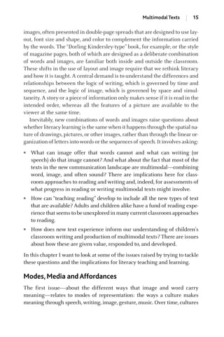 images, often presented in double-page spreads that are designed to use lay-
out, font size and shape, and color to complement the information carried
by the words. The “Dorling Kindersley-type” book, for example, or the style
of magazine pages, both of which are designed as a deliberate combination
of words and images, are familiar both inside and outside the classroom.
These shifts in the use of layout and image require that we rethink literacy
and how it is taught. A central demand is to understand the differences and
relationships between the logic of writing, which is governed by time and
sequence, and the logic of image, which is governed by space and simul-
taneity. A story or a piece of information only makes sense if it is read in the
intended order, whereas all the features of a picture are available to the
viewer at the same time.
Inevitably, new combinations of words and images raise questions about
whether literacy learning is the same when it happens through the spatial na-
ture of drawings, pictures, or other images, rather than through the linear or-
ganization of letters into words or the sequences of speech. It involves asking:
● What can image offer that words cannot and what can writing (or
speech) do that image cannot? And what about the fact that most of the
texts in the new communication landscape are multimodal—combining
word, image, and often sound? There are implications here for class-
room approaches to reading and writing and, indeed, for assessments of
what progress in reading or writing multimodal texts might involve.
● How can “teaching reading” develop to include all the new types of text
that are available? Adults and children alike have a fund of reading expe-
rience that seems to be unexplored in many current classroom approaches
to reading.
● How does new text experience inform our understanding of children’s
classroom writing and production of multimodal texts? There are issues
about how these are given value, responded to, and developed.
In this chapter I want to look at some of the issues raised by trying to tackle
these questions and the implications for literacy teaching and learning.
Modes, Media and Affordances
The first issue—about the different ways that image and word carry
meaning—relates to modes of representation: the ways a culture makes
meaning through speech, writing, image, gesture, music. Over time, cultures
Multimodal Texts 15
GRBQ003-1778G-01[013-029].qxd 1/25/05 11:46 PM Page 15 Quark07 27A:GRBQ003:Chapter:Chapter-01:
 