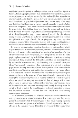 develop regularities, patterns, and expectations in any mode(s) of represen-
tation. Of course, people use more than one mode to represent ideas. Gesture
accompanies speech, and pictures are familiar and established ways of com-
municating ideas. So it can be argued that texts have always contained mul-
timodal elements or possibilities (Andrews 2001; Bearne 2003; Kress 2003)
and that these have been used to engage young learners for centuries. When
Comenius composed“Orbis Pictus”in the seventeenth century,he was driven
by a conviction that children learn best from the senses and, particularly
from the visual (Comenius 1659). The illustrated book (combining the modes
of word and image) has long occupied a central place in the education of
young readers. Over time, the different technologies available to a commu-
nity give rise to a range of media for carrying meaning: book, magazine,
computer screen, video, ﬁlm, radio. Current and future combinations of
modes and media in their turn make demands on conceptions of literacy.
In terms of communicating meaning, then, there is an issue about what it
is possible to do with one mode or another, or with a combination of modes.
It is not only a matter of considering what writing affords or allows for ease
of communication or, in comparison, what image offers, but also the peda-
gogic implications of working with children whose text experience is mainly
multimodal. Being aware of the different possibilities for meaning offered
by multimodal texts means explicitly discussing how texts work to express
ideas. This is equally important when considering a whole text or a single
page. When reading, for example, what does a printed book afford as com-
pared with watching a text on television? A comparison between a novel and
a ﬁlm can reveal issues of affordance and how the reader/viewer is posi-
tioned in relation to the narrative. With a book, the reader can decide to skip
descriptive passages, vary the pace of reading, and return to earlier pages to
check out details or recapture the narrative ﬂow. Although with a video
player there is a review and fast-forward device, “skipping” is rather more
difﬁcult (and disrupts narrative meaning rather more). Similarly, since de-
scriptive detail is part of the visual image, it is almost impossible to ignore
the descriptive elements. The ﬁlm does not “afford” the same reading
approach as a book does.
The affordances offered by the different modes and media inﬂuence the
ways texts are used, returned to, reviewed, or reread, and how they are or-
ganized and constructed. Different types of text have varying organiza-
tional structures, or patterns of cohesion, depending on what the text
affords to the reader or viewer. Those that are represented through written
16 Literacy Moves On
GRBQ003-1778G-01[013-029].qxd 1/25/05 11:46 PM Page 16 Quark07 27A:GRBQ003:Chapter:Chapter-01:
 