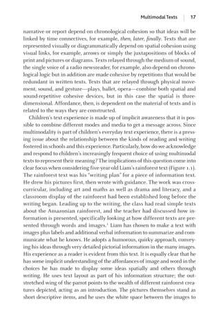 narrative or report depend on chronological cohesion so that ideas will be
linked by time connectives, for example, then, later, ﬁnally. Texts that are
represented visually or diagrammatically depend on spatial cohesion using
visual links, for example, arrows or simply the juxtapositions of blocks of
print and pictures or diagrams. Texts relayed through the medium of sound,
the single voice of a radio newsreader, for example, also depend on chrono-
logical logic but in addition are made cohesive by repetitions that would be
redundant in written texts. Texts that are relayed through physical move-
ment, sound, and gesture—plays, ballet, opera—combine both spatial and
sound-repetitive cohesive devices, but in this case the spatial is three-
dimensional. Affordance, then, is dependent on the material of texts and is
related to the ways they are constructed.
Children’s text experience is made up of implicit awareness that it is pos-
sible to combine different modes and media to get a message across. Since
multimodality is part of children’s everyday text experience, there is a press-
ing issue about the relationship between the kinds of reading and writing
fostered in schools and this experience. Particularly,how do we acknowledge
and respond to children’s increasingly frequent choice of using multimodal
texts to represent their meaning? The implications of this question come into
clear focus when considering five-year-old Liam’s rainforest text (Figure 1.1).
The rainforest text was his “writing plan” for a piece of information text.
He drew his pictures first, then wrote with guidance. The work was cross-
curricular, including art and maths as well as drama and literacy, and a
classroom display of the rainforest had been established long before the
writing began. Leading up to the writing, the class had read simple texts
about the Amazonian rainforest, and the teacher had discussed how in-
formation is presented, specifically looking at how different texts are pre-
sented through words and images.1
Liam has chosen to make a text with
images plus labels and additional verbal information to summarize and com-
municate what he knows. He adopts a humorous, quirky approach, convey-
ing his ideas through very detailed pictorial information in the many images.
His experience as a reader is evident from this text. It is equally clear that he
has some implicit understanding of the affordances of image and word in the
choices he has made to display some ideas spatially and others through
writing. He uses text layout as part of his information structure; the out-
stretched wing of the parrot points to the wealth of different rainforest crea-
tures depicted, acting as an introduction. The pictures themselves stand as
short descriptive items, and he uses the white space between the images to
Multimodal Texts 17
GRBQ003-1778G-01[013-029].qxd 1/25/05 11:46 PM Page 17 Quark07 27A:GRBQ003:Chapter:Chapter-01:
 