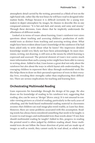atmospheric detail carried by the writing, presented as a block of text on the
right-hand side, rather like the text boxes he will have read in designed infor-
mation books. Perhaps because it is difﬁcult (certainly for a young text-
maker) to depict atmosphere by images, he chooses to describe this in one
compound sentence: “It is hot and dark and sweaty and rainy and steamy.”
Through these decisions, Liam shows that he implicitly understands the
affordances of different modes.
Looked at in terms of issues about learning, Liam’s rainforest text raises
questions about teaching and assessing children’s production of multi-
modal texts as distinct from teaching and assessing writing alone. What
might have been evident about Liam’s knowledge of the rainforest if he had
been asked only to write about what he knew? His impressive detailed
knowledge would very likely not have been acknowledged. In most class-
rooms, writing, not drawing, is still seen as the means by which learning is
expressed and assessed. The pictorial element of Liam’s text carries much
more information than such a young writer might have been able to convey
in writing alone. Added to that, Liam knows a great deal not only about the
rainforest but also about the ways in which layout aids understanding. En-
couraging children to represent their ideas through multimodal work like
this helps them to draw on their personal experience of texts in their every-
day lives, revealing their strengths rather than emphasizing their difﬁcul-
ties. There are serious implications for teaching and learning here.
Orchestrating Multimodal Reading
Liam represents his knowledge through the design of his page. He also
draws on his knowledge of reading in his rainforest text, suggesting that
reading, also, can be seen as “design” (Kress 2003). It is not unusual to con-
sider viewing pictures as a kind of reading, particularly in the early years of
schooling, and the book-based multimodal reading material in classrooms
assumes that children can read image-plus-word readily, as Liam has done.
However, there are some problems associated with this assumption. Read-
ing words has always been considered something that needs to be taught; is
it easier to read images and multimodal texts than words alone? If not, how
should multimodal reading be taught? Added to this, progress in reading
the printed word is often judged by children reading aloud. Since multi-
modal texts do not follow the linear direction of print and are made up of
images as well as words, they cannot easily be read aloud, as whole texts,
Multimodal Texts 19
GRBQ003-1778G-01[013-029].qxd 1/25/05 11:46 PM Page 19 Quark07 27A:GRBQ003:Chapter:Chapter-01:
 