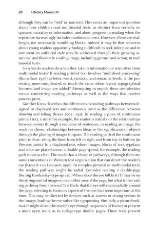 although they can be “told” or narrated. This raises an important question
about how children read multimodal texts, as distinct from verbally se-
quenced narrative or information, and about progress in reading when the
repertoire increasingly includes multimodal texts. However, these are chal-
lenges, not necessarily stumbling blocks. Indeed, it may be that concerns
about young readers apparently ﬁnding it difﬁcult to seek inference and to
comment on authorial style may be addressed through their growing as-
surance and ﬂuency in reading image, including gesture and action, in mul-
timodal texts.
So what do readers do when they take in information or narratives from
multimodal texts? If reading printed text involves “multilevel processing”
(Rumelhart 1976) at letter, word, syntactic and semantic levels, is the pro-
cessing more complicated, or much the same, when layout, typographical
features, and image are added? Attempting to unpick these complexities
means considering reading pathways as well as the ways that readers
process print.
Gunther Kress describes the differences in reading pathways between de-
signed or displayed text and continuous print as the difference between
showing and telling (Kress 2003: 152). In reading a piece of continuous
printed text, a story, for example, the reader is told about the relationships
between events through a sequence of sentences; in reading an image, the
reader is shown relationships between ideas or the signiﬁcance of objects
through the placing of images in space. The reading path of the continuous
print is clear: along the lines from left to right and from top to bottom (in
Western print). In a displayed text, where images, blocks of text, typeface,
and color are placed across a double-page spread, for example, the reading
path is not so clear. The reader has a choice of pathways, although there are
some conventions in Western text organization that can direct the reader’s
eye (Kress & van Leeuwen 1996). In complex pictorial or multimodal texts,
the reading pathway might be radial. Consider reading a double-page
Dorling Kindersley–type spread: Where does the eye fall ﬁrst? It may be on
the strong central image or on another area of the page, but what is the read-
ing pathway from then on? It is likely that the eye will roam radially around
the page, selecting to focus on aspects of the text that seem important at the
time. This may be directed by devices such as arrows or strong vectors in
the images, leading the eye rather like signposting. Similarly, a picturebook-
maker might direct the reader’s eye through sequences of frames or present
a more open route as in collage-type double pages. These texts present
20 Literacy Moves On
GRBQ003-1778G-01[013-029].qxd 1/25/05 11:46 PM Page 20 Quark07 27A:GRBQ003:Chapter:Chapter-01:
 