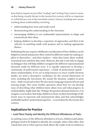 have had an impact on just what“reading”and“writing”have come to mean,
so that being visually literate in the twenty-ﬁrst century will be as important
as verbal literacy was in the twentieth century. Literacy teaching now means
teaching about multimodality, involving
● understanding how texts and modes work
● demonstrating this understanding in the classroom
● encouraging children to use multimodal representation to shape and
communicate their ideas
● helping children to develop a repertoire of approaches and then to be
selective in matching mode with purpose and in making appropriate
choices
Rethinking literacy requires deliberate consideration of how children can be
helped to extend and practice their control in different modes by making ex-
plicit to themselves—and their teachers—what they know about multidi-
mensional texts and how they work. However, the task is not only to engage
in dialogues that will help children recognize the different representational
demands made by different texts. It is equally important to develop a
community of professional experience—a bank of professional capital—
about multimodality. If we are to help learners to move readily between
modes, we need a descriptive vocabulary for the several dimensions of
texts, including the movement, the sound, the dynamic, implicit in print
texts—both visual and verbal. We also need a language of gestural texts and
moving image. This raises further questions about how we can develop
ways of describing what children know about texts and what progress in
multimodality might look like. Perhaps the greatest demand, however, is to
imagine a curriculum that helps children to draw on their knowledge of dif-
ferent ways to represent and communicate ideas and that acknowledges
and builds teachers’professional expertise—a curriculum for the twenty-ﬁrst
century.
Implications for Practice
● Look More Closely and Identify the Different Affordances of Texts.
In tackling issues of the different affordances of texts, children (and adults,
perhaps) need to be helped to identify, for example, what a ﬁlm offers that
a book does not or what a picture book allows the reader to do in relation to
26 Literacy Moves On
GRBQ003-1778G-01[013-029].qxd 1/25/05 11:46 PM Page 26 Quark07 27A:GRBQ003:Chapter:Chapter-01:
 