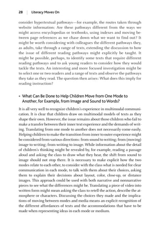 consider hypertextual pathways—for example, the routes taken through
website information: Are these pathways different from the ways we
might access encyclopedias or textbooks, using indexes and moving be-
tween page references as we chase down what we want to find out? It
might be worth considering with colleagues the different pathways they,
as adults, take through a range of texts, extending the discussion to how
the issue of different reading pathways might explicitly be taught. It
might be possible, perhaps, to identify some texts that require different
reading pathways and to ask young readers to consider how they would
tackle the texts. An interesting and more focused investigation might be
to select one or two readers and a range of texts and observe the pathways
they take as they read. The question then arises: What does this imply for
reading instruction?
● What Can Be Done to Help Children Move from One Mode to
Another, for Example, from Image and Sound toWords?
It is all very well to recognize children’s experience in multimodal communi-
cation. It is clear that children draw on multimodal models of texts as they
shape their own. However, the issue remains about those children who fail to
make a transfer between their inner text experience and the demands of writ-
ing. Translating from one mode to another does not necessarily come easily.
Helping children to make the transition from inner to outer experience might
be considered from various directions: from sound to writing; from (moving)
image to writing; from writing to image. While information about the detail
of children’s thinking might be revealed by, for example, reading a passage
aloud and asking the class to draw what they hear, the shift from sound to
image should not stop there. It is necessary to make explicit how the two
modes relate to each other, to consider with the class what is needed for clear
communication in each mode, to talk with them about their choices, asking
them to explain their decisions about layout, color, close-up, or distance
images. This approach could be used with both narrative and nonnarrative
pieces to see what the differences might be. Translating a piece of video into
written form might mean asking the class to retell the action, describe the at-
mosphere or characters. Discussing the choices they made and the implica-
tions of moving between modes and media means an explicit recognition of
the different affordances of texts and the accommodations that have to be
made when representing ideas in each mode or medium.
28 Literacy Moves On
GRBQ003-1778G-01[013-029].qxd 1/25/05 11:46 PM Page 28 Quark07 27A:GRBQ003:Chapter:Chapter-01:
 