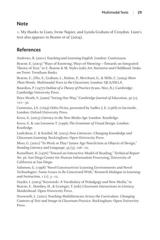 Note
1. My thanks to Liam, Irene Napier, and Lynda Graham of Croydon. Liam’s
text also appears in Beame et al. (2004).
References
Andrews, R. (2001) Teaching and Learning English. London: Continuum.
Bearne, E. (2003) “Ways of Knowing; Ways of Showing—Towards an Integrated
Theory of Text,” in E. Bearne & M. Styles (eds) Art, Narrative and Childhood. Stoke-
on-Trent: Trentham Books.
Bearne, E., Ellis, S., Graham, L., Hulme, P., Merchant, G., & Mills, C. (2004) More
Than Words: Multimodal Texts in the Classroom. London: QCA/UKLA.
Bourdieu, P. (1977) Outline of a Theory of Practice (trans. Nice, R.). Cambridge:
Cambridge University Press.
Brice Heath, S. (2000) “Seeing Our Way,” Cambridge Journal of Education, 30 (1),
121–32.
Comenius, J.A. (1659) Orbis Pictus, presented by Sadler, J. E. (1968) in facsimile.
London: Oxford University Press.
Kress, G. (2003) Literacy in the New Media Age. London: Routledge.
Kress, G. & van Leeuwen T. (1996) The Grammar of Visual Design. London:
Routledge.
Lankshear, C. & Knobel, M. (2003) New Literacies: Changing Knowledge and
Classroom Learning. Buckingham: Open University Press.
Moss, G. (2001) “To Work or Play? Junior Age Non-ﬁction as Objects of Design,”
Reading Literacy and Language, 35 (3), 106–10.
Rumelhart, D. (1976) “Toward an Interactive Model of Reading,” Technical Report
No. 56. San Diego Center for Human Information Processing, University of
California at San Diego.
Salomon, G. (1998) “Novel Constructivist Learning Environments and Novel
Technologies: Some Issues to Be Concerned With,” Research Dialogue in Learning
and Instruction, 1 (1), 3–12.
Snyder, I. (2003) “Keywords: A Vocabulary of Pedadgogy and New Media,” in
Bearne, E., Dombey, H., & Grainger, T. (eds) Classroom Interactions in Literacy.
Maidenhead: Open University Press.
Unsworth, L. (2001) Teaching Multiliteracies Across the Curriculum: Changing
Contests of Text and Image in Classroom Practice. Buckingham: Open University
Press.
Multimodal Texts 29
GRBQ003-1778G-01[013-029].qxd 1/25/05 11:46 PM Page 29 Quark07 27A:GRBQ003:Chapter:Chapter-01:
 