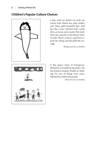 2 Literacy Moves On
Children’s Popular Culture Choices
I play with my Barbie toy with my
cousin Josh. Barbie has pink clothes
and shiny, gold beautiful hair. Red
lips like a rose. Colorful with a pink
dress,a crown,and a coach. The coach
takes her around so she doesn’t have
to walk. There’s a horse, a girl horse. I
push her along and she pulls the car-
riage.
Morgan (4 years 4 months)
X Box game—State of Emergency.
Michael is in trouble by the police. He
has found a weapon. People are hold-
ing TV. Lots of things even sacks.
Michael has killed two people.
Oliver (6 years 6 months)
GRBQ003-1778G-INT[001-012].qxd 1/25/05 11:48 PM Page 2 Quark07 27A:GRBQ003:Chapter:INTRDUCTION
 