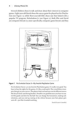 4 Literacy Moves On
Several children chose to talk and draw about their interest in computer
games. Eight-year-old David chose the soccer game he played on his PlaySta-
tion (see Figure 1), while three-year-old Ellie chose one that linked with a
popular TV program, Nickelodeon Jr. (see Figure 2). Both Ellie and David
are computer-literate or, more speciﬁcally, computer game-literate and they
Pro-Evolution Soccer 3 is my favorite PlayStation game. It’s really very good. You
have to buy the rights for the games. It’s like a real match. The crowd blows trum-
pets that get on your nerves. The players look real and you can do different moves
like bicycle kicks and diving headers. Penalties are good because you have to con-
trol the goalie and dive for the ball. You can change the formations, making sub-
stitutions, and you end up roaring at the referee because your best player gets
sent off—just like Grandad watching.
David (8 years 6 months)
Figure 1 Pro-Evolution Soccer 3—My Favorite PlayStation Game
GRBQ003-1778G-INT[001-012].qxd 1/25/05 11:48 PM Page 4 Quark07 27A:GRBQ003:Chapter:INTRDUCTION
 