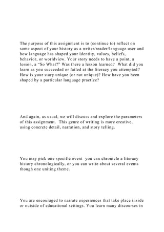 The purpose of this assignment is to (continue to) reflect on
some aspect of your history as a writer/reader/language user and
how language has shaped your identity, values, beliefs,
behavior, or worldview. Your story needs to have a point, a
lesson, a “So What?” Was there a lesson learned? What did you
learn as you succeeded or failed at the literacy you attempted?
How is your story unique (or not unique)? How have you been
shaped by a particular language practice?
And again, as usual, we will discuss and explore the parameters
of this assignment. This genre of writing is more creative,
using concrete detail, narration, and story telling.
You may pick one specific event you can chronicle a literacy
history chronologically, or you can write about several events
though one uniting theme.
You are encouraged to narrate experiences that take place inside
or outside of educational settings. You learn many discourses in
 